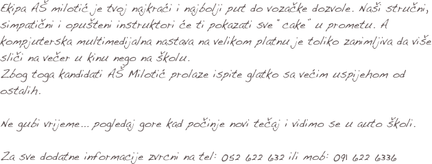 Ekipa AŠ milotić je tvoj najkraći i najbolji put do vozačke dozvole. Naši stručni, simpatični i opušteni instruktori će ti pokazati sve “cake” u prometu. A kompjuterska multimedijalna nastava na velikom platnu je toliko zanimljiva da više sliči na večer u kinu nego na školu.
Zbog toga kandidati AŠ Milotić prolaze ispite glatko sa većim uspijehom od ostalih.

Ne gubi vrijeme... pogledaj gore kad počinje novi tečaj i vidimo se u auto školi. 

Za sve dodatne informacije zvrcni na tel: 052 622 632 ili mob: 091 622 6336